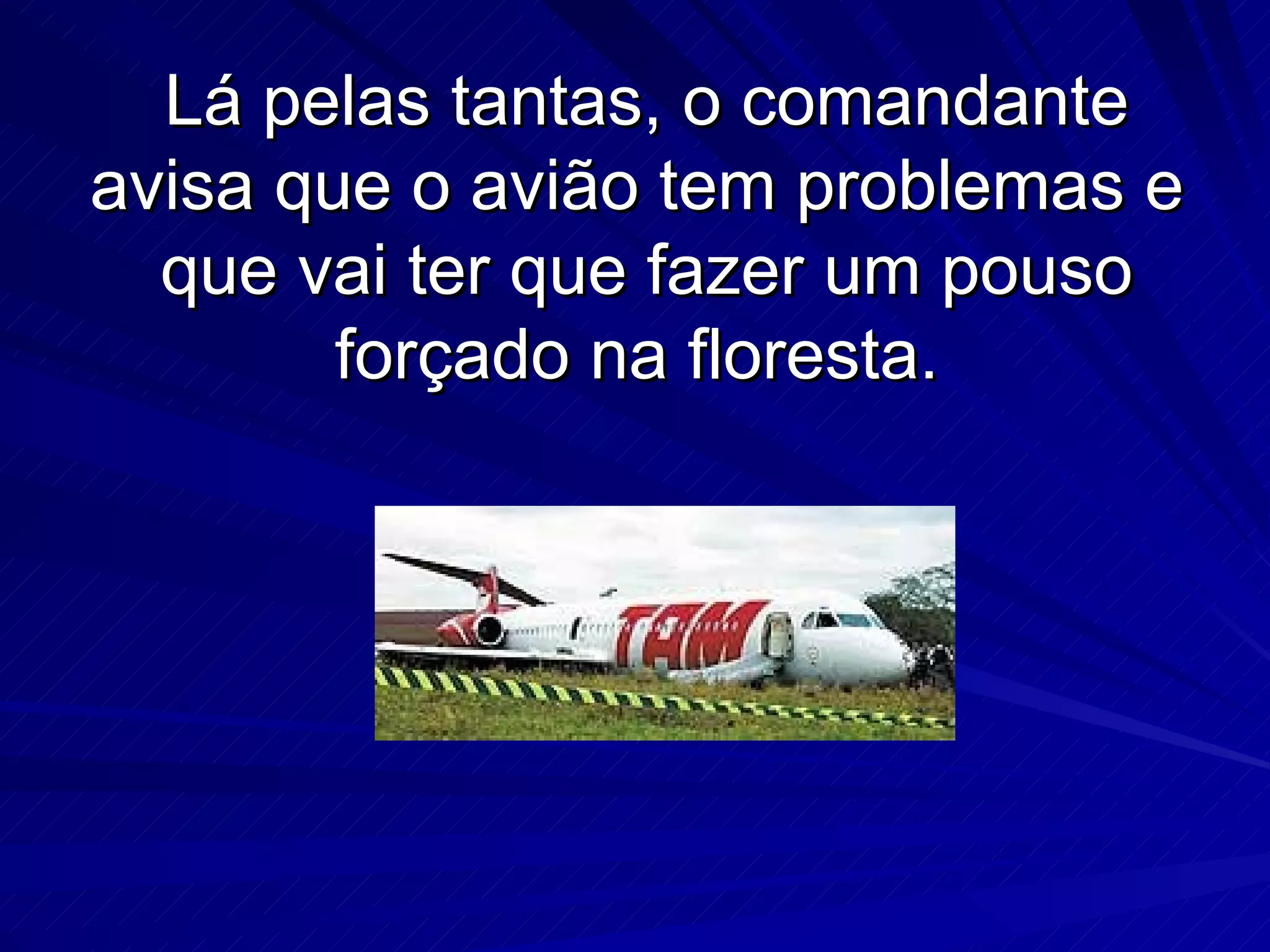 Lá pelas tantas, o comandante avisa que o avião tem problemas e que vai ter que fazer um pouso forçado na floresta.