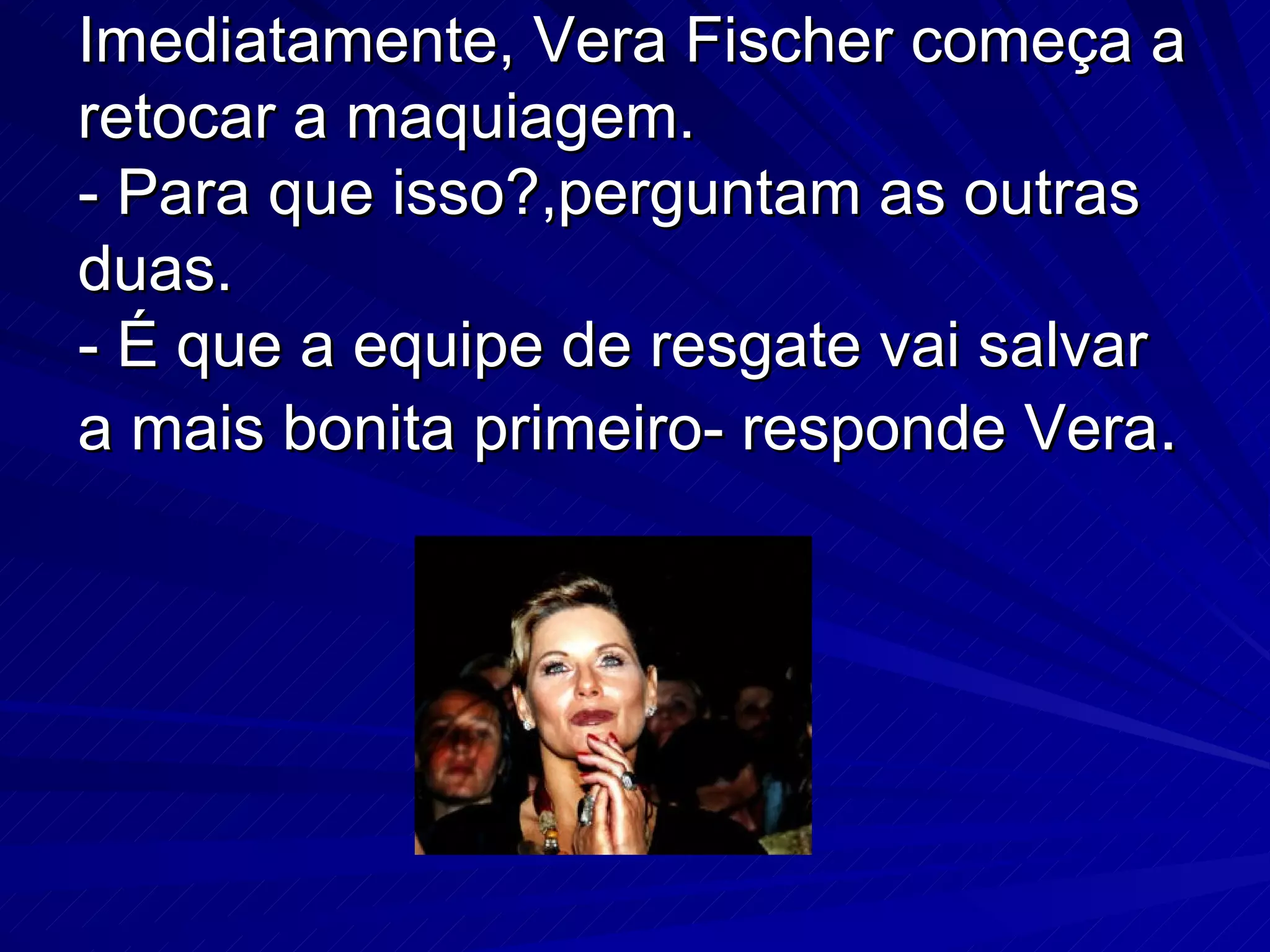 Imediatamente, Vera Fischer começa a retocar a maquiagem. - Para que isso?,perguntam as outras duas. - É que a equipe de resgate vai salvar a mais bonita primeiro- responde Vera .
