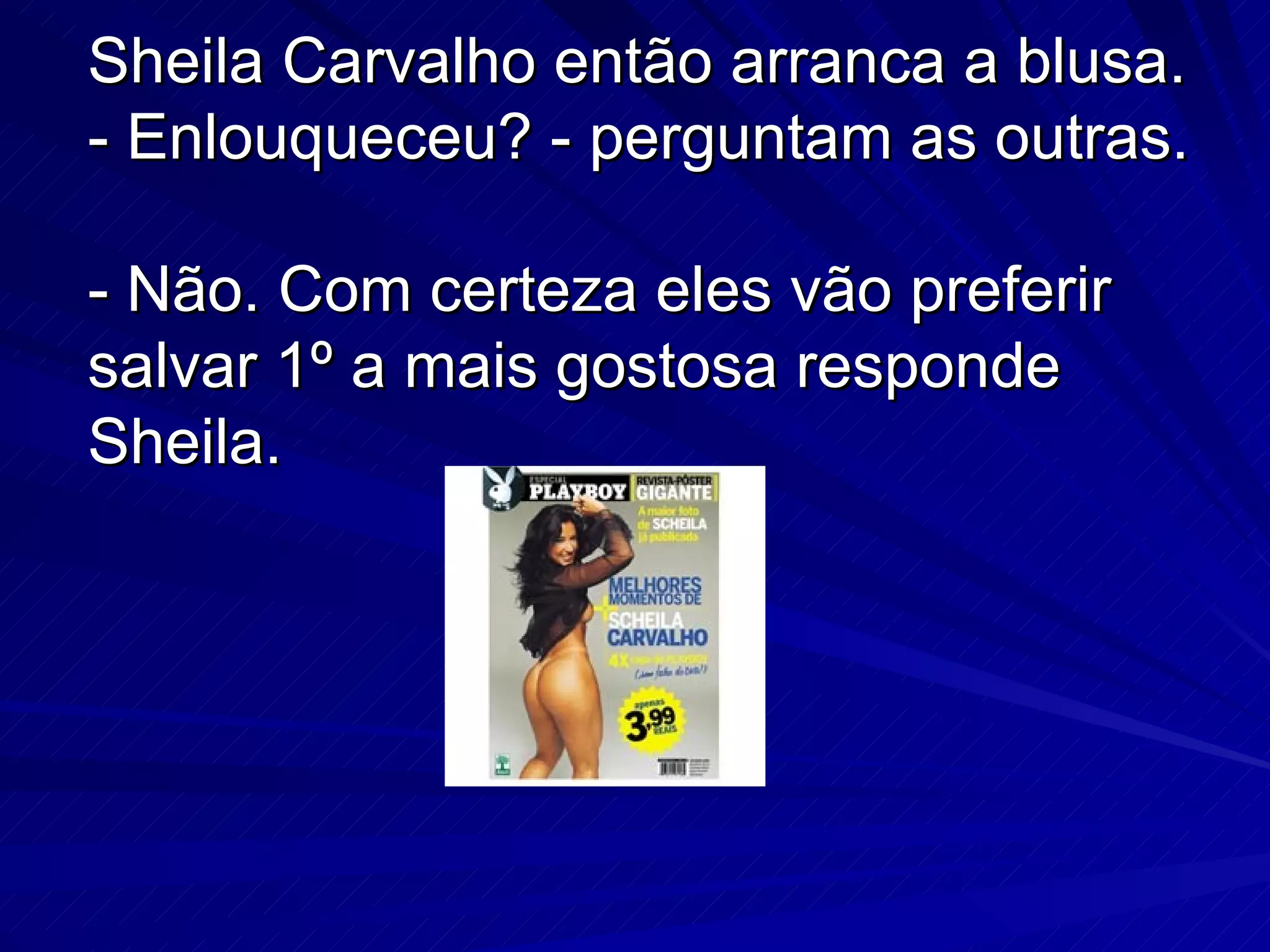 Sheila Carvalho então arranca a blusa. - Enlouqueceu? - perguntam as outras. - Não. Com certeza eles vão preferir salvar 1º a mais gostosa responde Sheila.