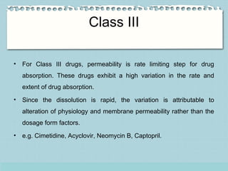 Class III
• For Class III drugs, permeability is rate limiting step for drug
absorption. These drugs exhibit a high variat...
