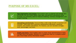 PURPOSE OF MS EXCEL:
Data Organization and Analysis: Excel allows users to organize and manage data
efficiently. You can create tables, input data, and perform calculations using
formulas. It’s commonly used for financial modeling, inventory management, and
project tracking.
Calculations and Formulas: Excel provides a wide range of built-in functions and
formulas. These allow you to perform mathematical operations, statistical
analysis, and complex calculations. For instance, you can calculate averages,
sums, percentages, and more.
Graphs and Charts: Excel enables users to create visual representations of data
through charts and graphs. Whether it’s a simple bar chart or a complex scatter
plot, Excel helps convey information visually.
 