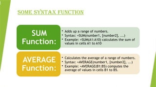SOME SYNTAX FUNCTION
• Adds up a range of numbers.
• Syntax: =SUM(number1, [number2], ...)
• Example: =SUM(A1:A10) calculates the sum of
values in cells A1 to A10.
SUM
Function:
• Calculates the average of a range of numbers.
• Syntax: =AVERAGE(number1, [number2], ...)
• Example: =AVERAGE(B1:B5) computes the
average of values in cells B1 to B5.
AVERAGE
Function:
 