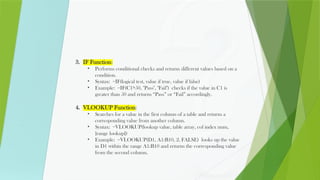 3. IF Function:
• Performs conditional checks and returns different values based on a
condition.
• Syntax: =IF(logical test, value if true, value if false)
• Example: =IF(C1>50, "Pass", "Fail") checks if the value in C1 is
greater than 50 and returns “Pass” or “Fail” accordingly.
4. VLOOKUP Function:
• Searches for a value in the first column of a table and returns a
corresponding value from another column.
• Syntax: =VLOOKUP(lookup value, table array, col index num,
[range lookup])
• Example: =VLOOKUP(D1, A1:B10, 2, FALSE) looks up the value
in D1 within the range A1:B10 and returns the corresponding value
from the second column.
 