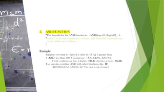 5. AND FUNCTION
•The formula for the AND function is: =AND(logical1, [logical2], ...).
•logical1 is the first condition to evaluate, and [logical2] (optional) repr
esents additional conditions
2
.
Example:
Suppose you want to check if a value in cell A2 is greater than
1 AND less than 100. You can use: =AND(A2>1, A2<100).
If both conditions are true, it displays TRUE; otherwise, it shows FALSE.
You can also combine AND with other functions, like IF:
=IF(AND(A2<A3, A2<100), A2, "The value is out of range")
 