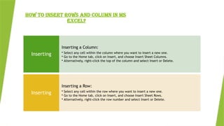 HOW TO INSERT ROWS AND COLUMN IN MS
EXCEL?
Inserting a Column:
• Select any cell within the column where you want to insert a new one.
• Go to the Home tab, click on Insert, and choose Insert Sheet Columns.
• Alternatively, right-click the top of the column and select Insert or Delete.
Inserting
Inserting a Row:
• Select any cell within the row where you want to insert a new one.
• Go to the Home tab, click on Insert, and choose Insert Sheet Rows.
• Alternatively, right-click the row number and select Insert or Delete.
Inserting
 
