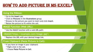 HOW TO ADD PICTURE IN MS EXCEL?
Using the Ribbon:
• Go to the Insert tab.
• Click on Pictures in the Illustrations group.
• Browse to the picture you want to insert and click Insert.
• Resize the picture to fit within the cell.
IMAGE Function (Web URL):
• Use the IMAGE function with a web URL path:
=IMAGE("https://example.com/image.jpg")
• Replace the URL with your desired image link.
From Clipboard (Paste Picture in Cell):
• If you have an image in your clipboard:
• Right-click in the cell.
• Choose Paste Picture in Cell.
 