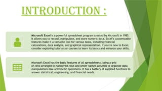 INTRODUCTION :
Microsoft Excel is a powerful spreadsheet program created by Microsoft in 1985.
It allows you to record, manipulate, and store numeric data. Excel’s customizable
features make it a versatile tool for various tasks, including financial
calculations, data analysis, and graphical representation. If you’re new to Excel,
consider exploring tutorials or courses to learn its basics and enhance your skills.
Microsoft Excel has the basic features of all spreadsheets, using a grid
of cells arranged in numbered rows and letter-named columns to organize data
manipulations like arithmetic operations. It has a battery of supplied functions to
answer statistical, engineering, and financial needs.
 