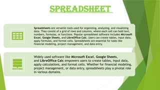 SPREADSHEET
Spreadsheets are versatile tools used for organizing, analyzing, and visualizing
data. They consist of a grid of rows and columns, where each cell can hold text,
numbers, formulas, or functions. Popular spreadsheet software includes Microsoft
Excel, Google Sheets, and LibreOffice Calc. Users can create tables, input data,
apply formulas, and format cells. Spreadsheets are essential for tasks like
financial modeling, project management, and data entry.
Widely used software like Microsoft Excel, Google Sheets,
and LibreOffice Calc empowers users to create tables, input data,
apply calculations, and format cells. Whether for financial modeling,
project management, or data entry, spreadsheets play a pivotal role
in various domains.
 
