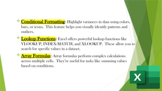  Conditional Formatting: Highlight variances in data using colors,
bars, or icons. This feature helps you visually identify patterns and
outliers.
 Lookup Functions: Excel offers powerful lookup functions like
VLOOKUP, INDEX-MATCH, and XLOOKUP. These allow you to
search for specific values in a dataset.
 Array Formulas: Array formulas perform complex calculations
across multiple cells. They’re useful for tasks like summing values
based on conditions.
 