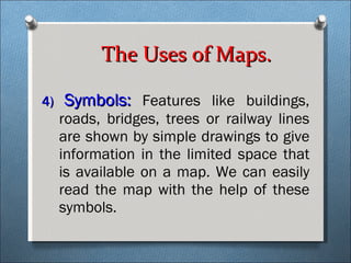 4)  Symbols:  Features like buildings, roads, bridges, trees or railway lines are shown by simple drawings to give information in the limited space that is available on a map. We can easily read the map with the help of these symbols.  The Uses of Maps. 