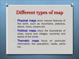 Different types of map Physical maps  show natural features of the earth, such as mountains, plateaus, plains, rivers, oceans etc. Political maps  show the boundaries of cities, towns and villages, countries and states of the world. Thematic maps  focus on particular information like population, roads, parks etc. 
