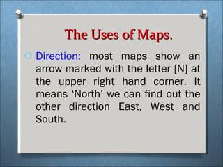 Direction:  most maps show an arrow marked with the letter [N] at the upper right hand corner. It means ‘North’ we can find out the other direction East, West and South. The Uses of Maps. 