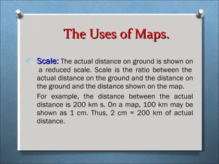 Scale:  The actual distance on ground is shown on  a reduced scale. Scale is the ratio between the actual distance on the ground and the distance on the ground and the distance shown on the map. For example, the distance between the actual distance is 200 km s. On a map, 100 km may be shown as 1 cm. Thus, 2 cm = 200 km of actual distance.  The Uses of Maps. 
