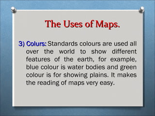 3) Colurs:   Standards colours are used all over the world to show different features of the earth, for example, blue colour is water bodies and green colour is for showing plains. It makes the reading of maps very easy.   The Uses of Maps. 