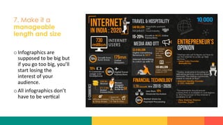 7. Make it a
manageable
length and size
o Infographics	
  are	
  
supposed	
  to	
  be	
  big	
  but	
  
if	
  you	
  go	
  too	
  big,	
  you’ll	
  
start	
  losing	
  the	
  
interest	
  of	
  your	
  
audience.	
  
o All	
  infographics	
  don’t	
  
have	
  to	
  be	
  ver?cal	
  
 