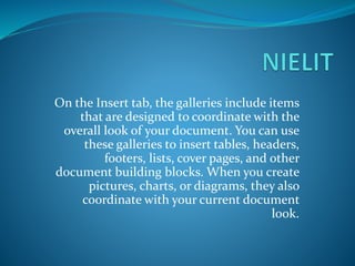 On the Insert tab, the galleries include items
that are designed to coordinate with the
overall look of your document. You can use
these galleries to insert tables, headers,
footers, lists, cover pages, and other
document building blocks. When you create
pictures, charts, or diagrams, they also
coordinate with your current document
look.
 