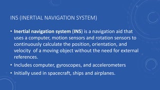 INS (INERTIAL NAVIGATION SYSTEM)
• Inertial navigation system (INS) is a navigation aid that
uses a computer, motion sensors and rotation sensors to
continuously calculate the position, orientation, and
velocity of a moving object without the need for external
references.
• Includes computer, gyroscopes, and accelerometers
• Initially used in spacecraft, ships and airplanes.
 