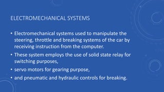 ELECTROMECHANICAL SYSTEMS
• Electromechanical systems used to manipulate the
steering, throttle and breaking systems of the car by
receiving instruction from the computer.
• These system employs the use of solid state relay for
switching purposes,
• servo motors for gearing purpose,
• and pneumatic and hydraulic controls for breaking.
 