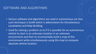 SOFTWARE AND ALGORITHMS
• Various software and algorithms are used in autonomous car One
such technique is SLAM which is abbreviation for Simultaneous
Localization and Map Building.
• Used for solving a problem as to if it is possible for an autonomous
vehicle to start in an unknown location in an unknown
environment and then to incrementally build a map of this
environment while simultaneously using this map to compute
absolute vehicle location.
 