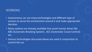 WORKING
• Autonomous car use many technologies and different type of
sensors to sense the environment around it and make appropriate
decision.
• Many systems are already available that assist human driver like
ABS (Automatic Breaking System) , ACC (Automatic Cruise Control)
etc.
• Various technologies discussed above are used in conjunction to
control the car.
 