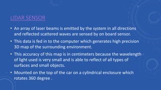 LIDAR SENSOR
• An array of laser beams is emitted by the system in all directions
and reflected scattered waves are sensed by on board sensor.
• This data is fed in to the computer which generates high precision
3D map of the surrounding environment.
• This accuracy of this map is in centimeters because the wavelength
of light used is very small and is able to reflect of all types of
surfaces and small objects.
• Mounted on the top of the car on a cylindrical enclosure which
rotates 360 degree .
 