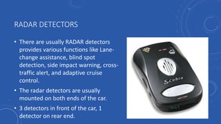 RADAR DETECTORS
• There are usually RADAR detectors
provides various functions like Lane-
change assistance, blind spot
detection, side impact warning, cross-
traffic alert, and adaptive cruise
control.
• The radar detectors are usually
mounted on both ends of the car.
• 3 detectors in front of the car, 1
detector on rear end.
 
