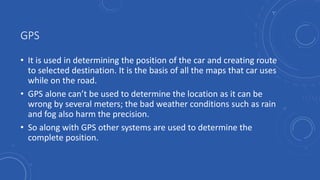 GPS
• It is used in determining the position of the car and creating route
to selected destination. It is the basis of all the maps that car uses
while on the road.
• GPS alone can’t be used to determine the location as it can be
wrong by several meters; the bad weather conditions such as rain
and fog also harm the precision.
• So along with GPS other systems are used to determine the
complete position.
 