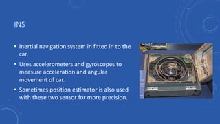 INS
• Inertial navigation system in fitted in to the
car.
• Uses accelerometers and gyroscopes to
measure acceleration and angular
movement of car.
• Sometimes position estimator is also used
with these two sensor for more precision.
 