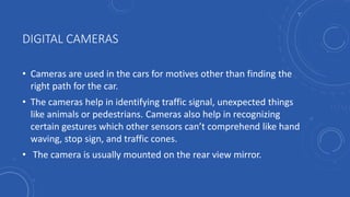 DIGITAL CAMERAS
• Cameras are used in the cars for motives other than finding the
right path for the car.
• The cameras help in identifying traffic signal, unexpected things
like animals or pedestrians. Cameras also help in recognizing
certain gestures which other sensors can’t comprehend like hand
waving, stop sign, and traffic cones.
• The camera is usually mounted on the rear view mirror.
 