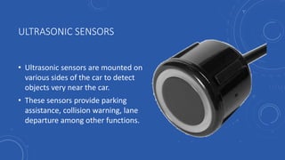 ULTRASONIC SENSORS
• Ultrasonic sensors are mounted on
various sides of the car to detect
objects very near the car.
• These sensors provide parking
assistance, collision warning, lane
departure among other functions.
 