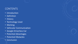 CONTENTS
• Introduction
• Definition
• History
• Technology Used
• Working
• Vehicular Communication
• Google Driverless Car
• Potential Advantages
• Potential Obstacles
• Conclusion
 