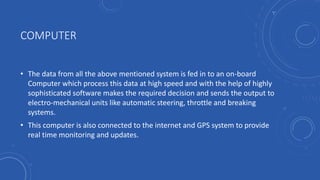 COMPUTER
• The data from all the above mentioned system is fed in to an on-board
Computer which process this data at high speed and with the help of highly
sophisticated software makes the required decision and sends the output to
electro-mechanical units like automatic steering, throttle and breaking
systems.
• This computer is also connected to the internet and GPS system to provide
real time monitoring and updates.
 