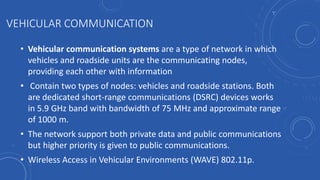 VEHICULAR COMMUNICATION
• Vehicular communication systems are a type of network in which
vehicles and roadside units are the communicating nodes,
providing each other with information
• Contain two types of nodes: vehicles and roadside stations. Both
are dedicated short-range communications (DSRC) devices works
in 5.9 GHz band with bandwidth of 75 MHz and approximate range
of 1000 m.
• The network support both private data and public communications
but higher priority is given to public communications.
• Wireless Access in Vehicular Environments (WAVE) 802.11p.
 