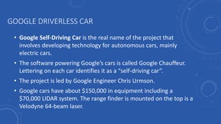 GOOGLE DRIVERLESS CAR
• Google Self-Driving Car is the real name of the project that
involves developing technology for autonomous cars, mainly
electric cars.
• The software powering Google’s cars is called Google Chauffeur.
Lettering on each car identifies it as a “self-driving car”.
• The project is led by Google Engineer Chris Urmson.
• Google cars have about $150,000 in equipment including a
$70,000 LIDAR system. The range finder is mounted on the top is a
Velodyne 64-beam laser.
 