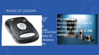 RANGE OF SENSORS
The stereo cameras have an
overlapping region with a
horizontal field of view of
approximately 50 degrees, a vertical
field of view of approximately 10
degrees, and a maximum distance
of approximately 30 meters.
The localization camera has a
horizontal field of view of
approximately 75 degrees, a
vertical field of view of
approximately 90 degrees
and a maximum distance of
approximately 10 meters.
The laser has a horizontal field of
view of approximately 360
degrees, a vertical field of view
of approximately 30 degrees, and
a maximum distance of 100
meters.
The radar has a
horizontal field of view of
60 degrees and a
maximum distance of 200
meters.
 