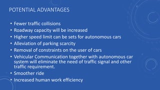POTENTIAL ADVANTAGES
• Fewer traffic collisions
• Roadway capacity will be increased
• Higher speed limit can be sets for autonomous cars
• Alleviation of parking scarcity
• Removal of constraints on the user of cars
• Vehicular Communication together with autonomous car
system will eliminate the need of traffic signal and other
traffic requirement.
• Smoother ride
• Increased human work efficiency
 