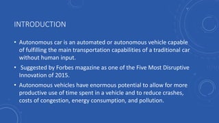 INTRODUCTION
• Autonomous car is an automated or autonomous vehicle capable
of fulfilling the main transportation capabilities of a traditional car
without human input.
• Suggested by Forbes magazine as one of the Five Most Disruptive
Innovation of 2015.
• Autonomous vehicles have enormous potential to allow for more
productive use of time spent in a vehicle and to reduce crashes,
costs of congestion, energy consumption, and pollution.
 