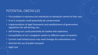POTENTIAL OBSTACLES
• First problem is reluctance by individuals to relinquish control of their cars
• A car’s computer could potentially be compromised
• implementation of legal framework and establishment of government
regulations for self-driving cars.
• Self-driving cars could potentially be loaded with explosives.
• Susceptibility of car’s navigation system to different types of weather.
• Current road infrastructure may need changes for autonomous cars.
• diminish the use of public transport
• High Cost
 