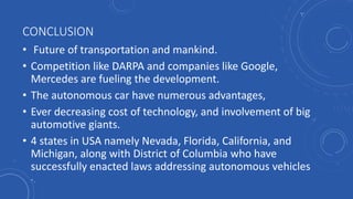 CONCLUSION
• Future of transportation and mankind.
• Competition like DARPA and companies like Google,
Mercedes are fueling the development.
• The autonomous car have numerous advantages,
• Ever decreasing cost of technology, and involvement of big
automotive giants.
• 4 states in USA namely Nevada, Florida, California, and
Michigan, along with District of Columbia who have
successfully enacted laws addressing autonomous vehicles
.
 