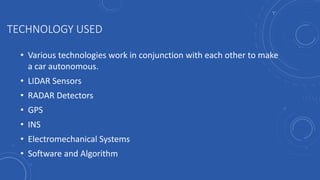 TECHNOLOGY USED
• Various technologies work in conjunction with each other to make
a car autonomous.
• LIDAR Sensors
• RADAR Detectors
• GPS
• INS
• Electromechanical Systems
• Software and Algorithm
 