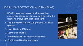 LIDAR (LIGHT DETECTION AND RANGING)
• LIDAR is a remote-sensing technology that
measures distance by illuminating a target with a
laser and analyzing the reflected light.
• There are several major components to a Lidar
system:
1. Laser (600nm-1000nm)
2. Scanner and Optics
3. Photodetector and receiver electronics.
4. Position and Navigation System.
 