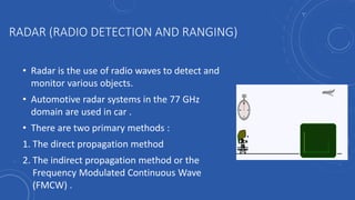 RADAR (RADIO DETECTION AND RANGING)
• Radar is the use of radio waves to detect and
monitor various objects.
• Automotive radar systems in the 77 GHz
domain are used in car .
• There are two primary methods :
1. The direct propagation method
2. The indirect propagation method or the
Frequency Modulated Continuous Wave
(FMCW) .
 