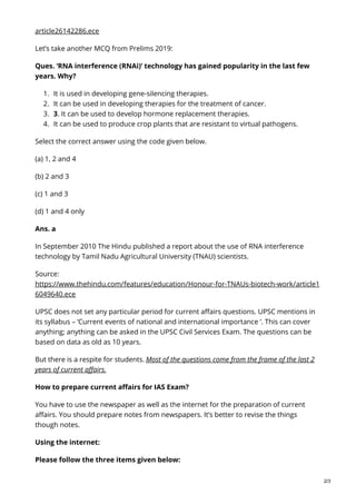 article26142286.ece
Let’s take another MCQ from Prelims 2019:
Ques. ‘RNA interference (RNAi)’ technology has gained popularity in the last few
years. Why?
1. It is used in developing gene-silencing therapies.
2. It can be used in developing therapies for the treatment of cancer.
3. 3. It can be used to develop hormone replacement therapies.
4. It can be used to produce crop plants that are resistant to virtual pathogens.
Select the correct answer using the code given below.
(a) 1, 2 and 4
(b) 2 and 3
(c) 1 and 3
(d) 1 and 4 only
Ans. a
In September 2010 The Hindu published a report about the use of RNA interference
technology by Tamil Nadu Agricultural University (TNAU) scientists.
Source:
https://www.thehindu.com/features/education/Honour-for-TNAUs-biotech-work/article1
6049640.ece
UPSC does not set any particular period for current affairs questions. UPSC mentions in
its syllabus – ‘Current events of national and international importance ‘. This can cover
anything; anything can be asked in the UPSC Civil Services Exam. The questions can be
based on data as old as 10 years.
But there is a respite for students. Most of the questions come from the frame of the last 2
years of current affairs.
How to prepare current affairs for IAS Exam?
You have to use the newspaper as well as the internet for the preparation of current
affairs. You should prepare notes from newspapers. It’s better to revise the things
though notes.
Using the internet:
Please follow the three items given below:
2/3
 