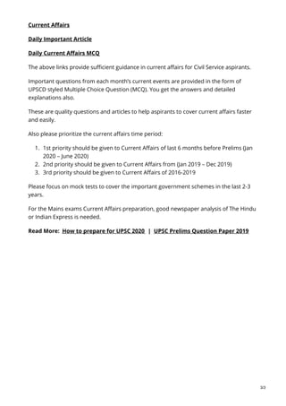 Current Affairs
Daily Important Article
Daily Current Affairs MCQ
The above links provide sufficient guidance in current affairs for Civil Service aspirants.
Important questions from each month’s current events are provided in the form of
UPSCD styled Multiple Choice Question (MCQ). You get the answers and detailed
explanations also.
These are quality questions and articles to help aspirants to cover current affairs faster
and easily.
Also please prioritize the current affairs time period:
1. 1st priority should be given to Current Affairs of last 6 months before Prelims (Jan
2020 – June 2020)
2. 2nd priority should be given to Current Affairs from (Jan 2019 – Dec 2019)
3. 3rd priority should be given to Current Affairs of 2016-2019
Please focus on mock tests to cover the important government schemes in the last 2-3
years.
For the Mains exams Current Affairs preparation, good newspaper analysis of The Hindu
or Indian Express is needed.
Read More: How to prepare for UPSC 2020 | UPSC Prelims Question Paper 2019
3/3
 