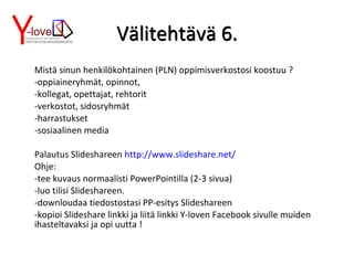 Välitehtävä 6. Mistä sinun henkilökohtainen (PLN) oppimisverkostosi koostuu ? -oppiaineryhmät, opinnot,  -kollegat, opettajat, rehtorit -verkostot, sidosryhmät -harrastukset -sosiaalinen media Palautus Slideshareen  http://www.slideshare.net/ Ohje:  -tee kuvaus normaalisti PowerPointilla (2-3 sivua) -luo tilisi Slideshareen.  -downloudaa tiedostostasi PP-esitys Slideshareen -kopioi Slideshare linkki ja liitä linkki Y-loven Facebook sivulle muiden ihasteltavaksi ja opi uutta ! Välitehtävä 6. 