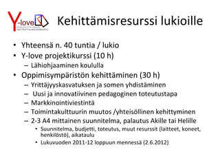 Kehittämisresurssi lukioille Yhteensä n. 40 tuntia / lukio Y-love projektikurssi (10 h) Lähiohjaaminen koululla Oppimisympäristön kehittäminen (30 h) Yrittäjyyskasvatuksen ja somen yhdistäminen Uusi ja innovatiivinen pedagoginen toteutustapa Markkinointiviestintä Toimintakulttuurin muutos /yhteisöllinen kehittyminen 2-3 A4 mittainen suunnitelma, palautus Akille tai Helille Suunnitelma, budjetti, toteutus, muut resurssit (laitteet, koneet, henkilöstö), aikataulu Lukuvuoden 2011-12 loppuun mennessä (2.6.2012) 