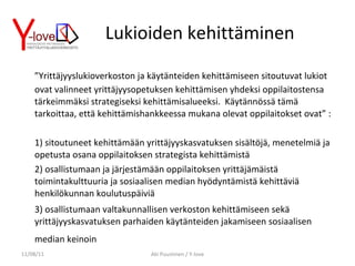 Lukioiden kehittäminen ” Yrittäjyyslukioverkoston ja käytänteiden kehittämiseen sitoutuvat lukiot ovat valinneet yrittäjyysopetuksen kehittämisen yhdeksi oppilaitostensa tärkeimmäksi strategiseksi kehittämisalueeksi.  Käytännössä tämä tarkoittaa, että kehittämishankkeessa mukana olevat oppilaitokset ovat” : 1) sitoutuneet kehittämään yrittäjyyskasvatuksen sisältöjä, menetelmiä ja opetusta osana oppilaitoksen strategista kehittämistä 2) osallistumaan ja järjestämään oppilaitoksen yrittäjämäistä toimintakulttuuria ja sosiaalisen median hyödyntämistä kehittäviä henkilökunnan koulutuspäiviä 3) osallistumaan valtakunnallisen verkoston kehittämiseen sekä yrittäjyyskasvatuksen parhaiden käytänteiden jakamiseen sosiaalisen median keinoin   11/08/11 Aki Puustinen / Y-love 