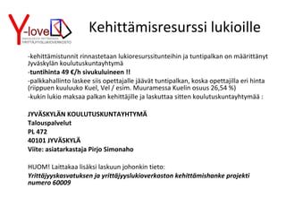 Kehittämisresurssi lukioille -kehittämistunnit rinnastetaan lukioresurssitunteihin ja tuntipalkan on määrittänyt Jyväskylän koulutuskuntayhtymä - tuntihinta 49 €/h sivukuluineen !! -palkkahallinto laskee siis opettajalle jäävät tuntipalkan, koska opettajilla eri hinta (riippuen kuuluuko Kuel, Vel / esim. Muuramessa Kuelin osuus 26,54 %) -kukin lukio maksaa palkan kehittäjille ja laskuttaa sitten koulutuskuntayhtymää : JYVÄSKYLÄN KOULUTUSKUNTAYHTYMÄ Talouspalvelut PL 472 40101 JYVÄSKYLÄ Viite: asiatarkastaja Pirjo Simonaho HUOM! Laittakaa lisäksi laskuun johonkin tieto: Yrittäjyyskasvatuksen ja yrittäjyyslukioverkoston kehittämishanke projekti numero 60009 