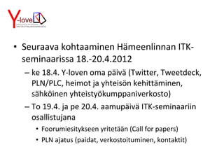 Seuraava kohtaaminen Hämeenlinnan ITK-seminaarissa 18.-20.4.2012 ke 18.4. Y-loven oma päivä (Twitter, Tweetdeck, PLN/PLC, heimot ja yhteisön kehittäminen, sähköinen yhteistyökumppaniverkosto) To 19.4. ja pe 20.4. aamupäivä ITK-seminaariin osallistujana Foorumiesitykseen yritetään (Call for papers) PLN ajatus (paidat, verkostoituminen, kontaktit) 