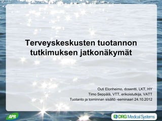 Terveyskeskusten tuotannon
 tutkimuksen jatkonäkymät



                            Outi Elonheimo, dosentti, LKT, HY
                      Timo Seppälä, VTT, erikoistutkija, VATT
          Tuotanto ja toiminnan sisältö -seminaari 24.10.2012
 